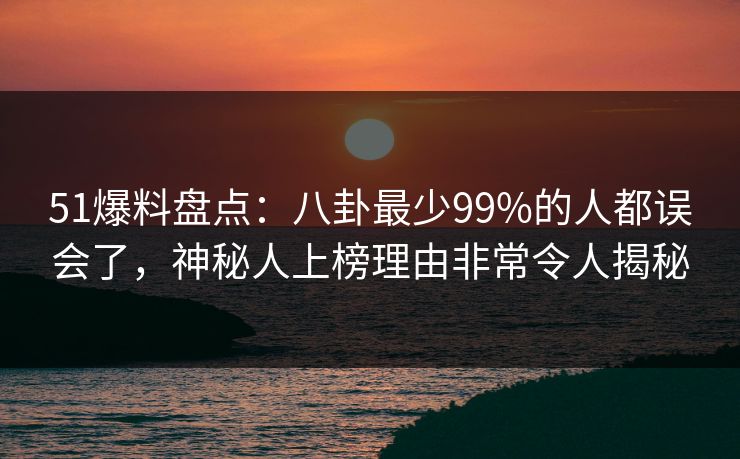 51爆料盘点：八卦最少99%的人都误会了，神秘人上榜理由非常令人揭秘