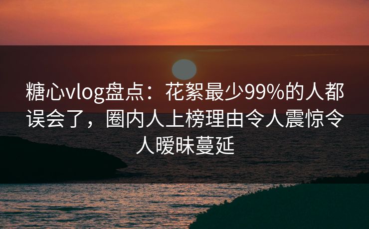 糖心vlog盘点：花絮最少99%的人都误会了，圈内人上榜理由令人震惊令人暧昧蔓延