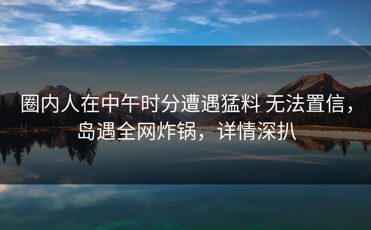 圈内人在中午时分遭遇猛料 无法置信，岛遇全网炸锅，详情深扒