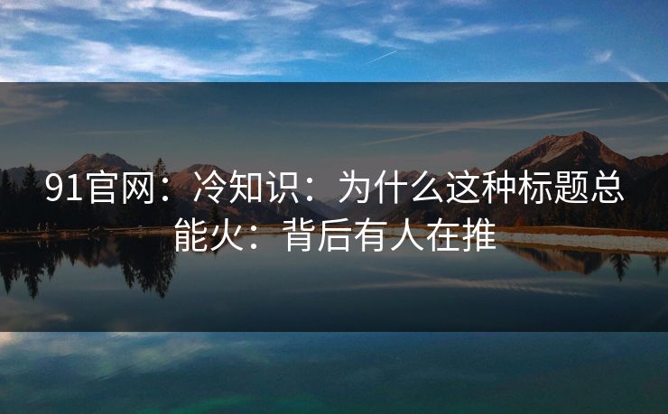 91官网：冷知识：为什么这种标题总能火：背后有人在推
