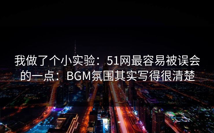 我做了个小实验：51网最容易被误会的一点：BGM氛围其实写得很清楚