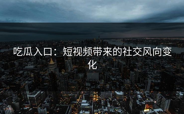 吃瓜入口：短视频带来的社交风向变化